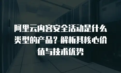 阿里云内容安全活动是什么类型的产品？解析其核心价值与技术优势