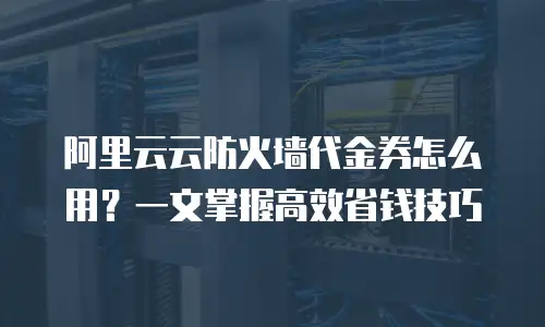 阿里云云防火墙代金券怎么用？一文掌握高效省钱技巧