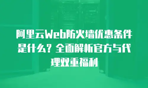 阿里云Web防火墙优惠条件是什么？全面解析官方与代理双重福利