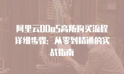 阿里云DDoS高防购买流程详细步骤：从零到精通的实战指南