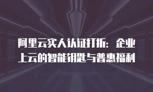 阿里云实人认证打折：企业上云的智能钥匙与普惠福利