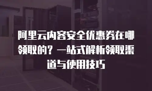 阿里云内容安全优惠券在哪领取的？一站式解析领取渠道与使用技巧