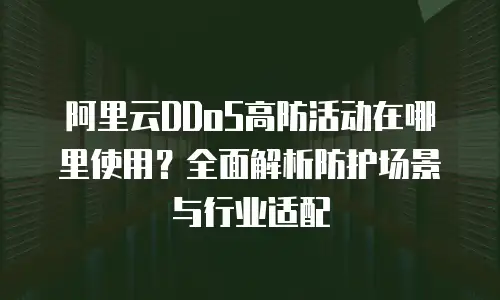 阿里云DDoS高防活动在哪里使用？全面解析防护场景与行业适配