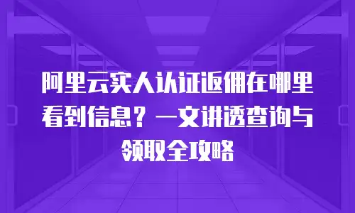 阿里云实人认证返佣在哪里看到信息？一文讲透查询与领取全攻略