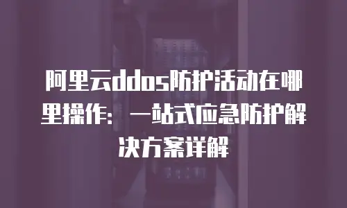 阿里云ddos防护活动在哪里操作：一站式应急防护解决方案详解