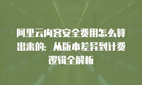 阿里云内容安全费用怎么算出来的：从版本差异到计费逻辑全解析