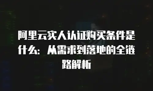 阿里云实人认证购买条件是什么：从需求到落地的全链路解析