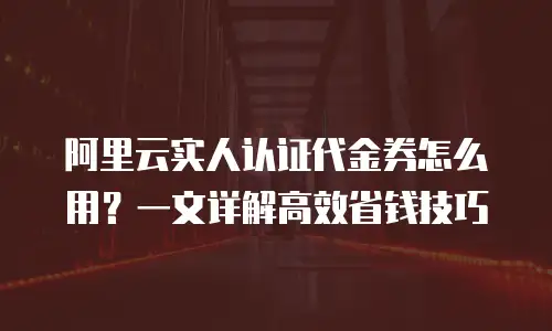 阿里云实人认证代金券怎么用？一文详解高效省钱技巧