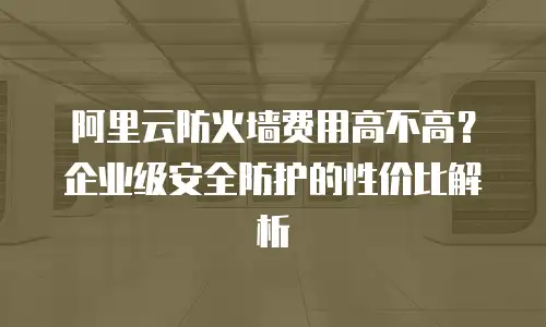 阿里云防火墙费用高不高？企业级安全防护的性价比解析