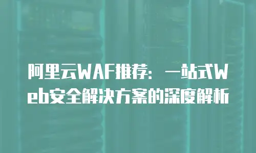 阿里云WAF推荐：一站式Web安全解决方案的深度解析