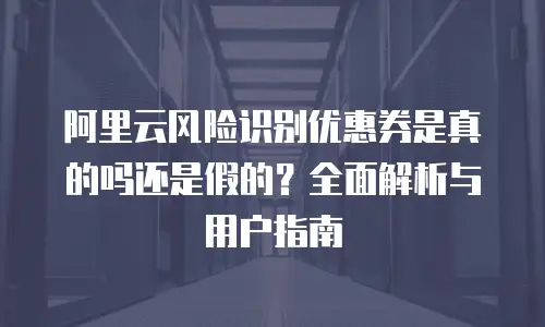 阿里云风险识别优惠券是真的吗还是假的？全面解析与用户指南