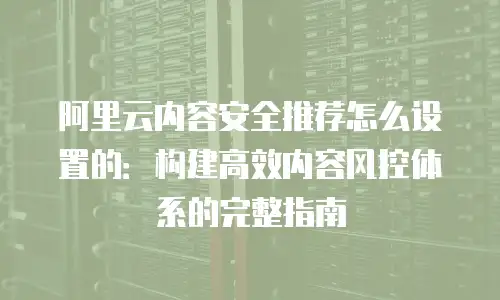 阿里云内容安全推荐怎么设置的：构建高效内容风控体系的完整指南