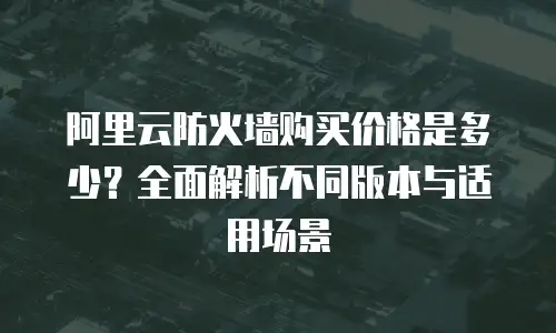 阿里云防火墙购买价格是多少？全面解析不同版本与适用场景