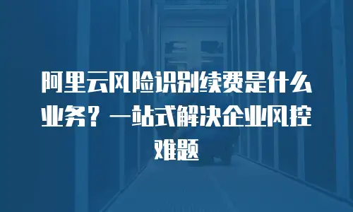 阿里云风险识别续费是什么业务？一站式解决企业风控难题