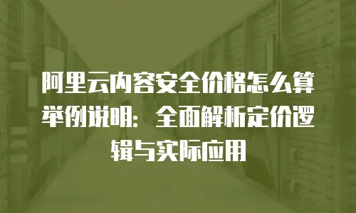 阿里云内容安全价格怎么算举例说明：全面解析定价逻辑与实际应用