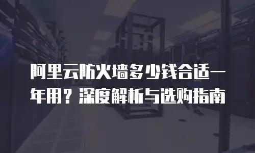 阿里云防火墙多少钱合适一年用？深度解析与选购指南