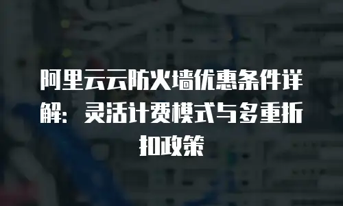 阿里云云防火墙优惠条件详解：灵活计费模式与多重折扣政策