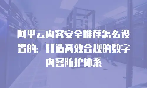 阿里云内容安全推荐怎么设置的：打造高效合规的数字内容防护体系