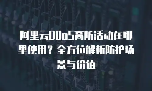 阿里云DDoS高防活动在哪里使用？全方位解析防护场景与价值