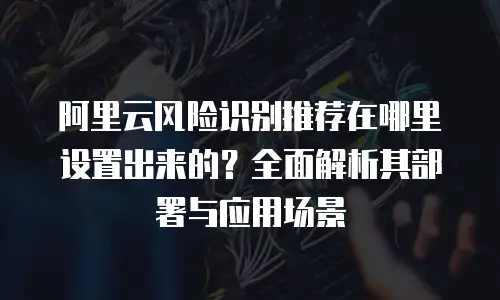 阿里云风险识别推荐在哪里设置出来的？全面解析其部署与应用场景