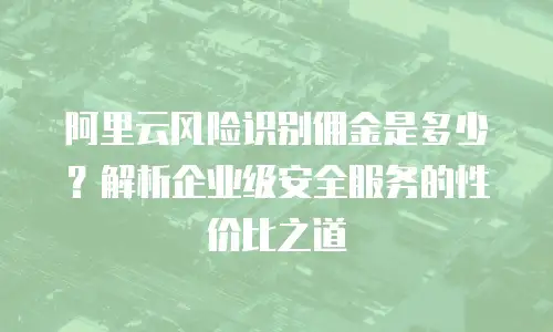 阿里云风险识别佣金是多少？解析企业级安全服务的性价比之道