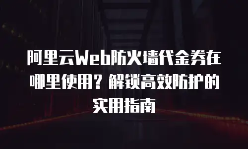 阿里云Web防火墙代金券在哪里使用？解锁高效防护的实用指南