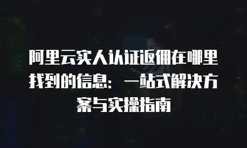 阿里云实人认证返佣在哪里找到的信息：一站式解决方案与实操指南
