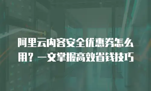 阿里云内容安全优惠券怎么用？一文掌握高效省钱技巧