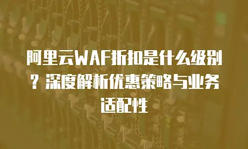 阿里云WAF折扣是什么级别？深度解析优惠策略与业务适配性