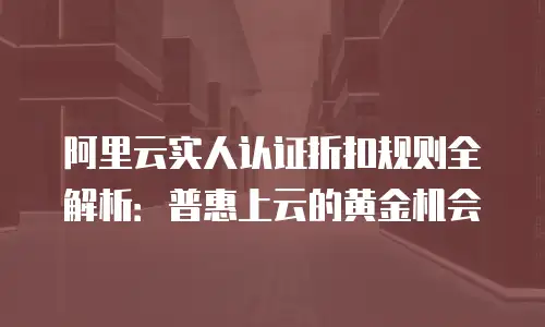 阿里云实人认证折扣规则全解析：普惠上云的黄金机会