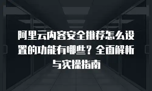 阿里云内容安全推荐怎么设置的功能有哪些？全面解析与实操指南