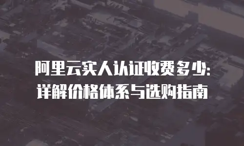 阿里云实人认证收费多少：详解价格体系与选购指南