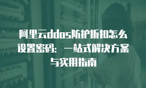 阿里云ddos防护折扣怎么设置密码：一站式解决方案与实用指南