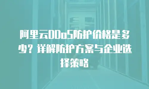 阿里云DDoS防护价格是多少？详解防护方案与企业选择策略