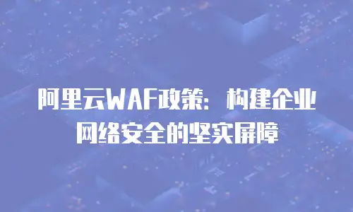 阿里云WAF政策：构建企业网络安全的坚实屏障