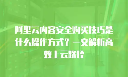 阿里云内容安全购买技巧是什么操作方式？一文解析高效上云路径