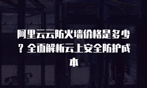 阿里云云防火墙价格是多少？全面解析云上安全防护成本