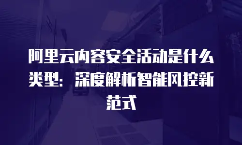 阿里云内容安全活动是什么类型：深度解析智能风控新范式
