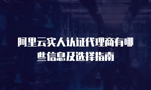 阿里云实人认证代理商有哪些信息及选择指南