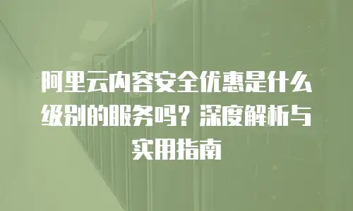 阿里云内容安全优惠是什么级别的服务吗？深度解析与实用指南