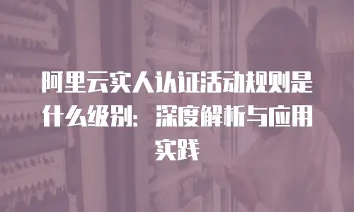 阿里云实人认证活动规则是什么级别：深度解析与应用实践