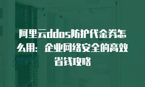 阿里云ddos防护代金券怎么用：企业网络安全的高效省钱攻略