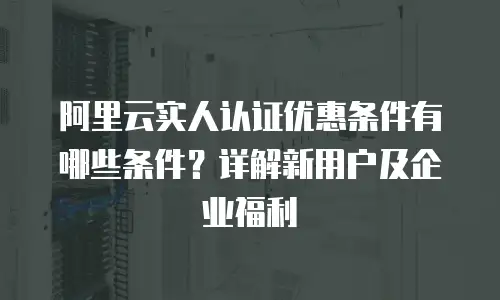 阿里云实人认证优惠条件有哪些条件？详解新用户及企业福利