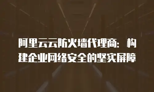阿里云云防火墙代理商：构建企业网络安全的坚实屏障