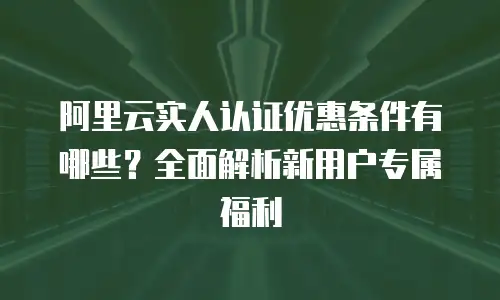 阿里云实人认证优惠条件有哪些？全面解析新用户专属福利