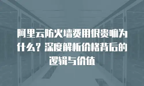 阿里云防火墙费用很贵嘛为什么？深度解析价格背后的逻辑与价值