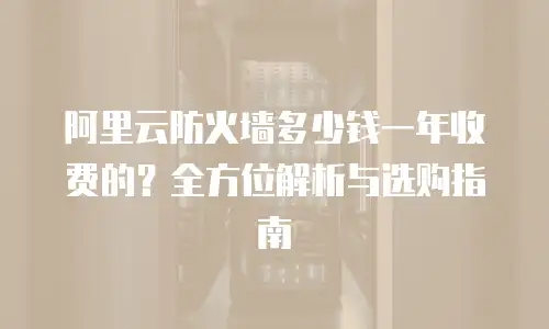 阿里云防火墙多少钱一年收费的？全方位解析与选购指南