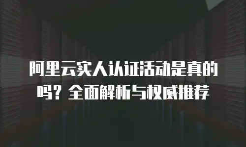 阿里云实人认证活动是真的吗？全面解析与权威推荐