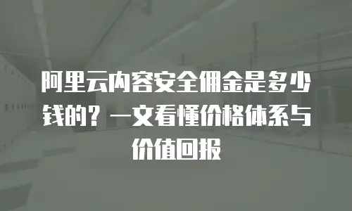 阿里云内容安全佣金是多少钱的？一文看懂价格体系与价值回报
