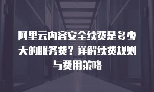 阿里云内容安全续费是多少天的服务费？详解续费规则与费用策略